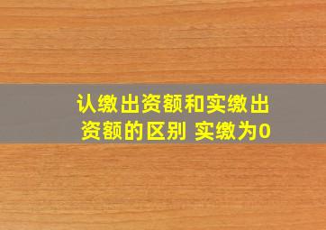 认缴出资额和实缴出资额的区别 实缴为0